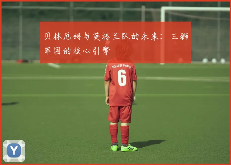 贝林厄姆与英格兰队的未来:三狮军团的核心引擎