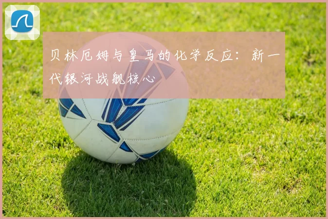 贝林厄姆与皇马的化学反应:新一代银河战舰核心