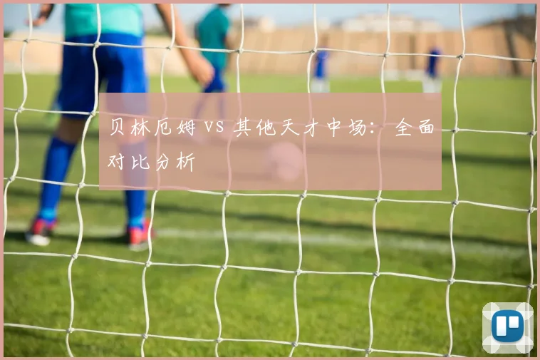 贝林厄姆 vs 其他天才中场:全面对比分析