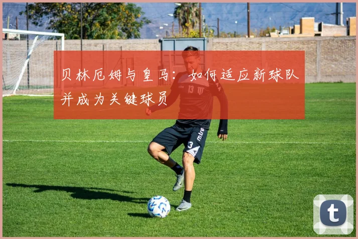 贝林厄姆与皇马:如何适应新球队并成为关键球员