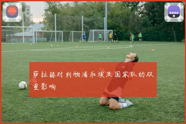 萨拉赫对利物浦和埃及国家队的双重影响