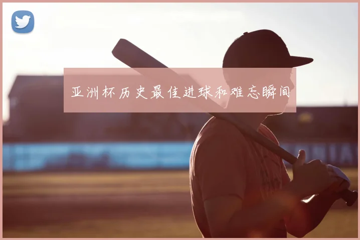 亚洲杯历史最佳进球和难忘瞬间