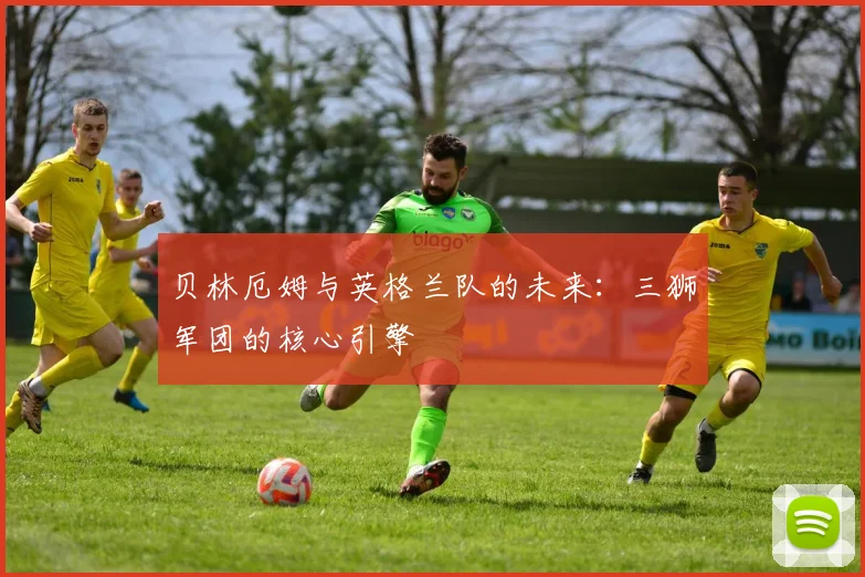 贝林厄姆与英格兰队的未来:三狮军团的核心引擎