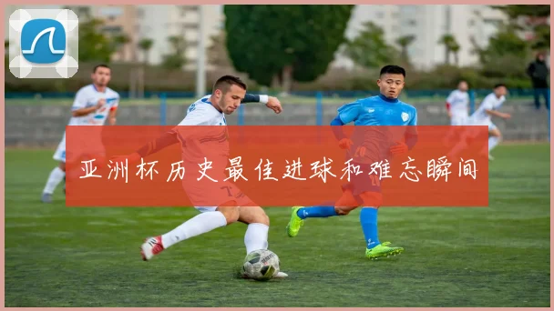 亚洲杯历史最佳进球和难忘瞬间