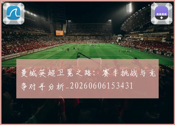 曼城英超卫冕之路:赛季挑战与竞争对手分析_20260606153431