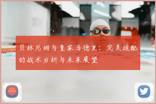 贝林厄姆与皇家马德里:完美适配的战术分析与未来展望