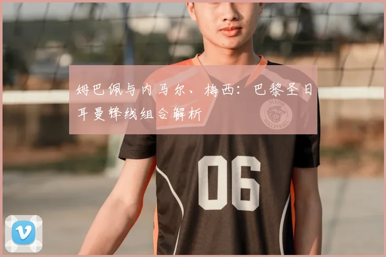 姆巴佩与内马尔、梅西:巴黎圣日耳曼锋线组合解析