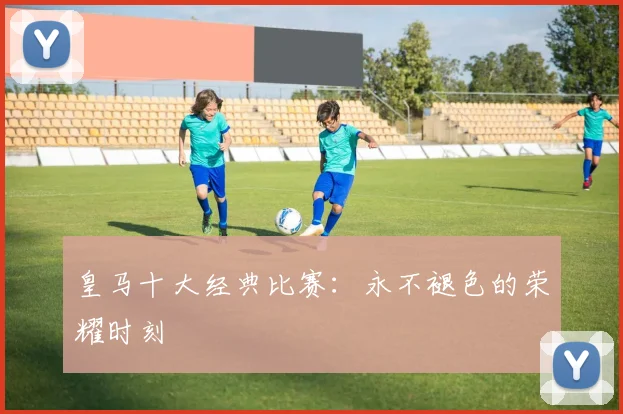 皇马十大经典比赛:永不褪色的荣耀时刻